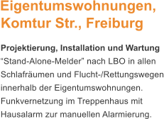 Eigentumswohnungen, Komtur Str., Freiburg Projektierung, Installation und Wartung Stand-Alone-Melder nach LBO in allen Schlafrumen und Flucht-/Rettungswegen innerhalb der Eigentumswohnungen. Funkvernetzung im Treppenhaus mit Hausalarm zur manuellen Alarmierung.